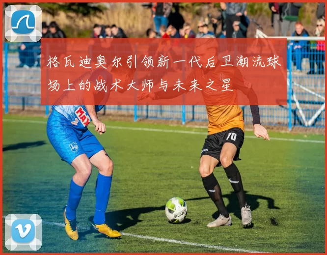 格瓦迪奥尔引领新一代后卫潮流球场上的战术大师与未来之星