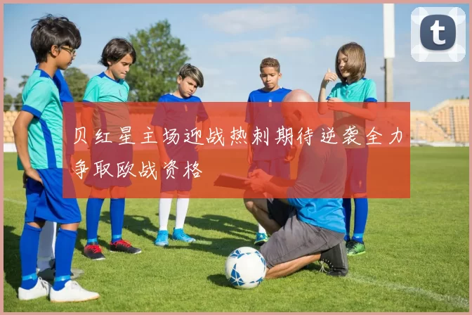 贝红星主场迎战热刺期待逆袭全力争取欧战资格