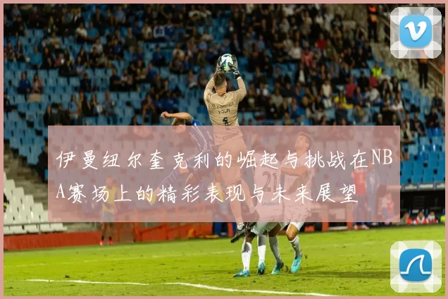 伊曼纽尔奎克利的崛起与挑战在NBA赛场上的精彩表现与未来展望