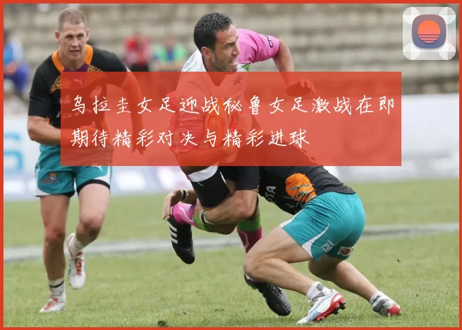 乌拉圭女足迎战秘鲁女足激战在即期待精彩对决与精彩进球