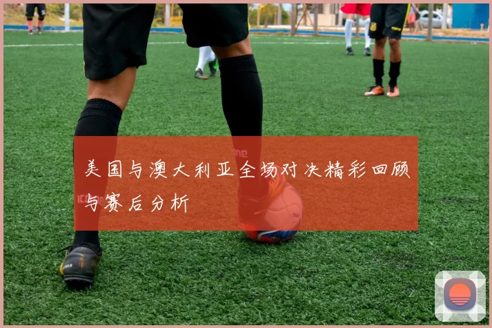 美国与澳大利亚全场对决精彩回顾与赛后分析
