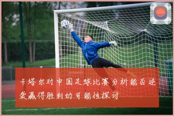 卡塔尔对中国足球比赛分析能否逆袭赢得胜利的可能性探讨