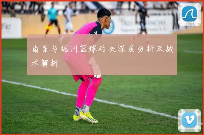 南京与杭州篮球对决深度分析及战术解析