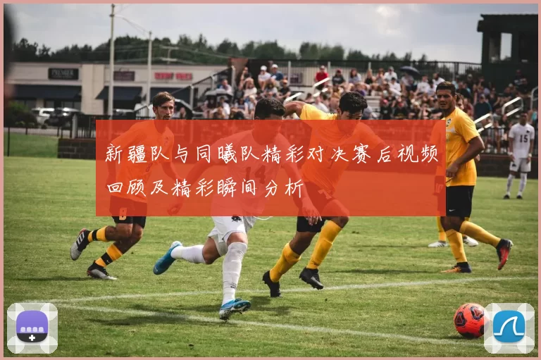 新疆队与同曦队精彩对决赛后视频回顾及精彩瞬间分析